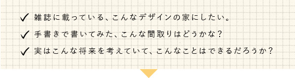 雑誌に乗っている、こんなデザインの家にしたい。手書きで書いてみた、こんな間取りはどうかな？実はこんな将来を考えていて、こんな事はできるのだろうか？