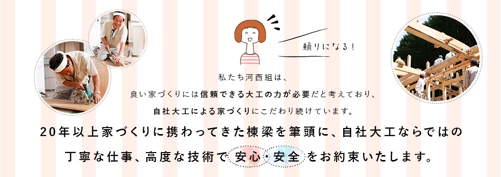 私たち河西組は、良い家づくりには信頼できる大工の力が必要だと考えており、自社大工による家づくりにこだわり続けています。20年以上家づくりに携わってきた棟梁を筆頭に、自社大工ならではの丁寧な仕事、高度な技術で安心・安全をお約束いたします。