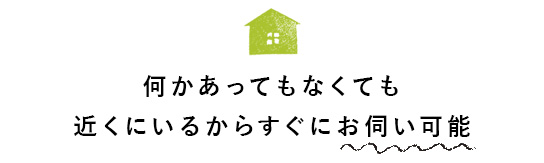 何かあってもなくても近くにいるからすぐにお伺い可能